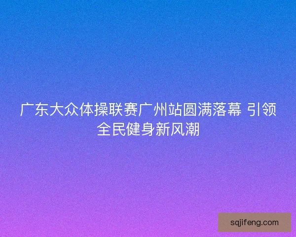 广东大众体操联赛广州站圆满落幕 引领全民健身新风潮