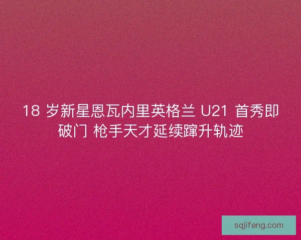18 岁新星恩瓦内里英格兰 U21 首秀即破门 枪手天才延续蹿升轨迹
